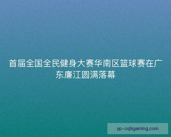 首届全国全民健身大赛华南区篮球赛在广东廉江圆满落幕